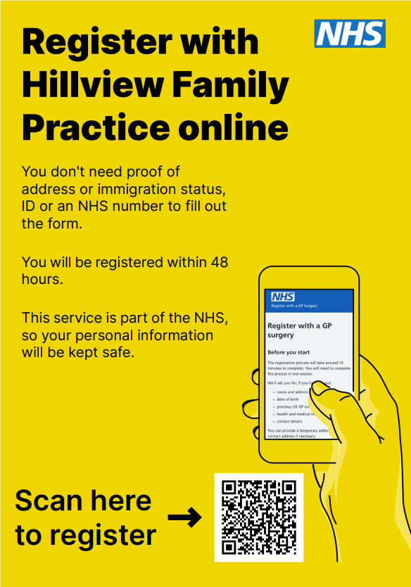 Register with Hillview Family Practice online You don't need proof of address or immigration status, ID or an NHS number to fill out the form. You will be registered within 48 hours. This service is part of the NHS, so your personal information will be kept safe. Scan here to register (Image of QR code)